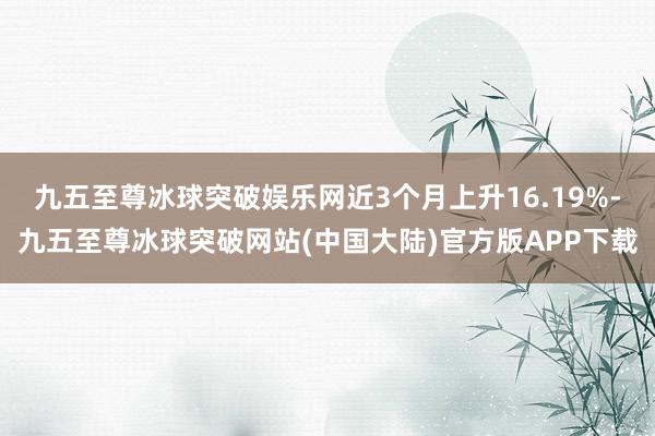 九五至尊冰球突破娱乐网近3个月上升16.19%-九五至尊冰球突破网站(中国大陆)官方版APP下载