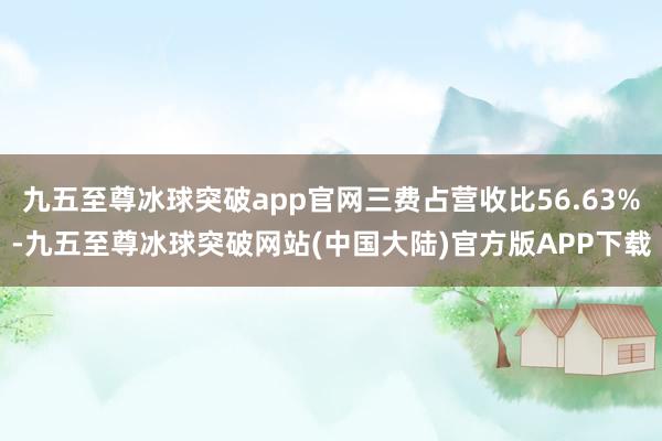 九五至尊冰球突破app官网三费占营收比56.63%-九五至尊冰球突破网站(中国大陆)官方版APP下载