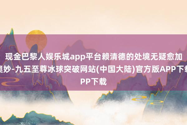 现金巴黎人娱乐城app平台赖清德的处境无疑愈加奥妙-九五至尊冰球突破网站(中国大陆)官方版APP下载