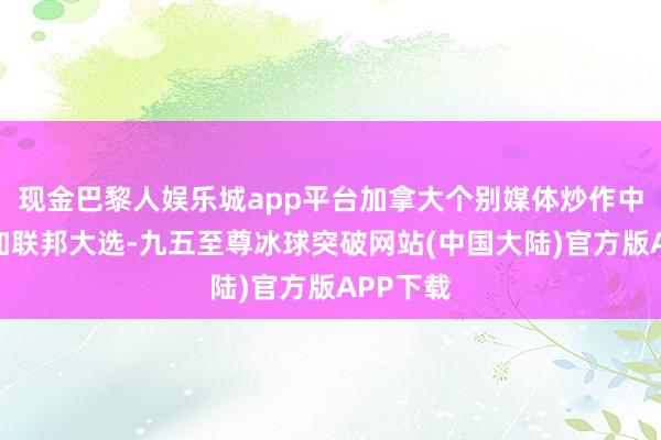 现金巴黎人娱乐城app平台加拿大个别媒体炒作中方干涉加联邦大选-九五至尊冰球突破网站(中国大陆)官方版APP下载