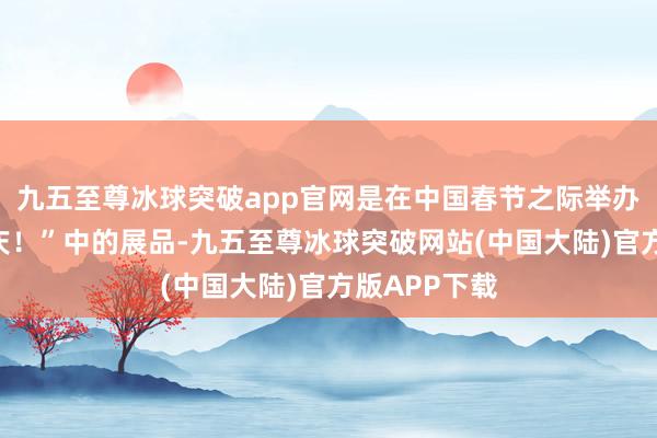 九五至尊冰球突破app官网是在中国春节之际举办的展览“节庆！”中的展品-九五至尊冰球突破网站(中国大陆)官方版APP下载