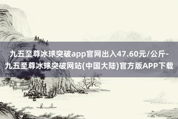 九五至尊冰球突破app官网出入47.60元/公斤-九五至尊冰球突破网站(中国大陆)官方版APP下载