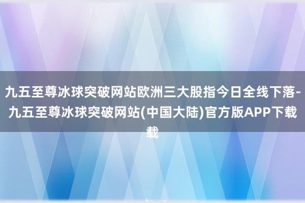 九五至尊冰球突破网站欧洲三大股指今日全线下落-九五至尊冰球突破网站(中国大陆)官方版APP下载