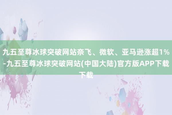 九五至尊冰球突破网站奈飞、微软、亚马逊涨超1%-九五至尊冰球突破网站(中国大陆)官方版APP下载