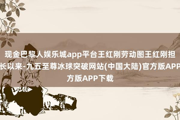 现金巴黎人娱乐城app平台王红刚劳动图王红刚担任工长以来-九五至尊冰球突破网站(中国大陆)官方版APP下载