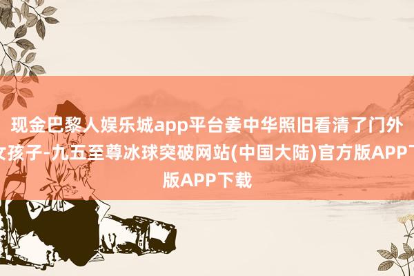 现金巴黎人娱乐城app平台姜中华照旧看清了门外的女孩子-九五至尊冰球突破网站(中国大陆)官方版APP下载