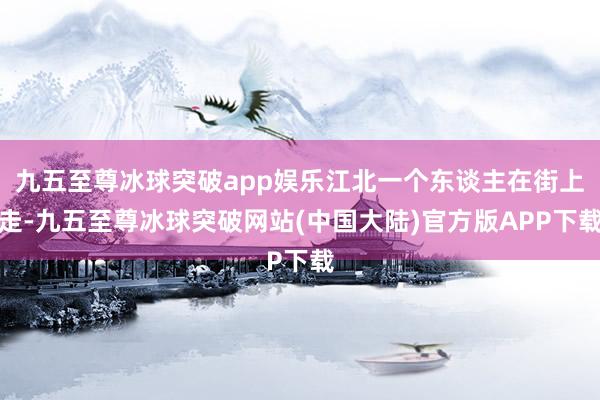 九五至尊冰球突破app娱乐江北一个东谈主在街上走-九五至尊冰球突破网站(中国大陆)官方版APP下载