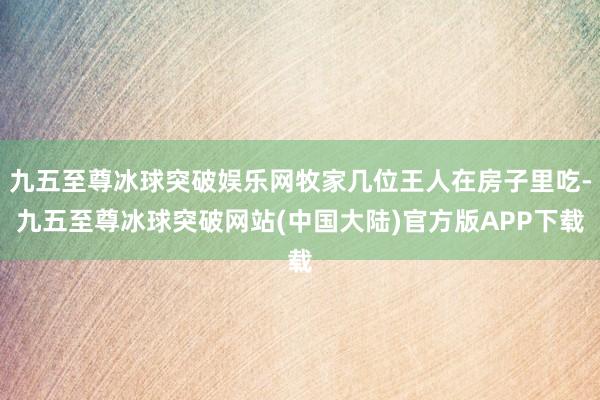 九五至尊冰球突破娱乐网牧家几位王人在房子里吃-九五至尊冰球突破网站(中国大陆)官方版APP下载