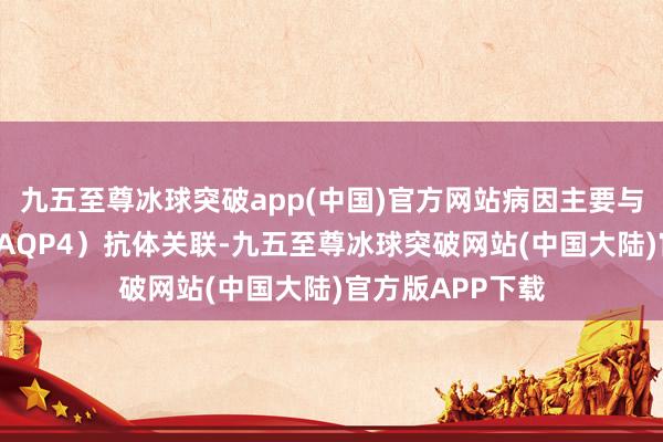 九五至尊冰球突破app(中国)官方网站病因主要与水通谈卵白4（AQP4）抗体关联-九五至尊冰球突破网站(中国大陆)官方版APP下载