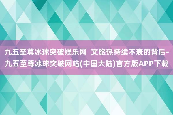 九五至尊冰球突破娱乐网  文旅热持续不衰的背后-九五至尊冰球突破网站(中国大陆)官方版APP下载