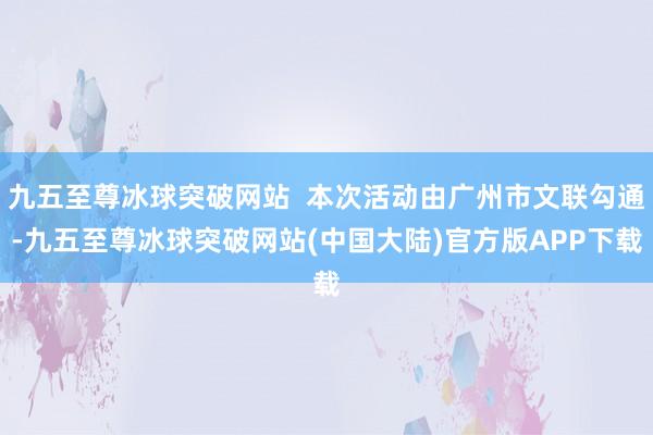 九五至尊冰球突破网站  本次活动由广州市文联勾通-九五至尊冰球突破网站(中国大陆)官方版APP下载