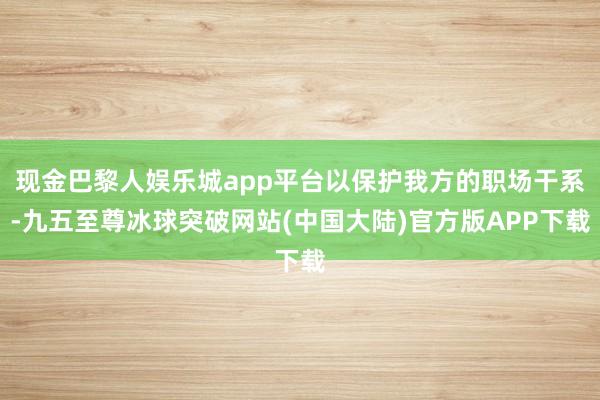 现金巴黎人娱乐城app平台以保护我方的职场干系-九五至尊冰球突破网站(中国大陆)官方版APP下载