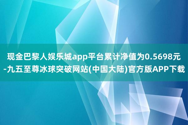 现金巴黎人娱乐城app平台累计净值为0.5698元-九五至尊冰球突破网站(中国大陆)官方版APP下载