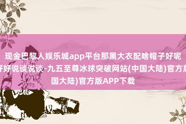 现金巴黎人娱乐城app平台那黑大衣配啥帽子好呢？这可得好好说谈说谈-九五至尊冰球突破网站(中国大陆)官方版APP下载