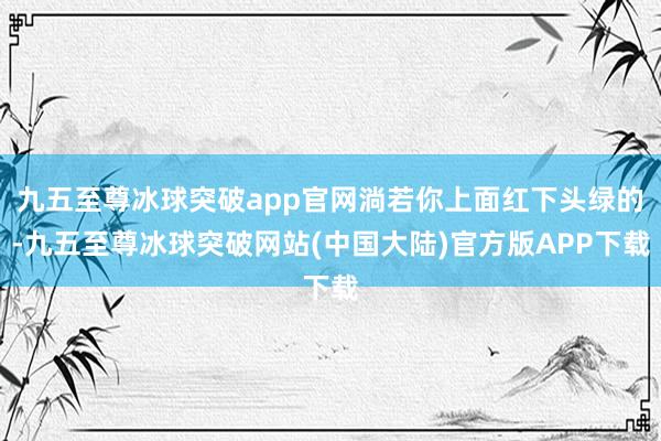 九五至尊冰球突破app官网淌若你上面红下头绿的-九五至尊冰球突破网站(中国大陆)官方版APP下载