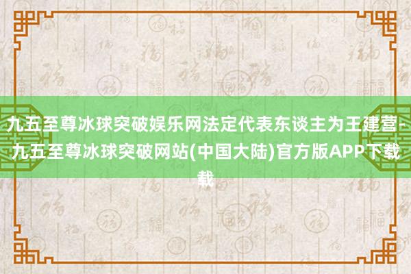 九五至尊冰球突破娱乐网法定代表东谈主为王建营-九五至尊冰球突破网站(中国大陆)官方版APP下载