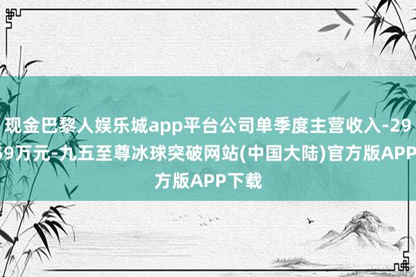 现金巴黎人娱乐城app平台公司单季度主营收入-2951.59万元-九五至尊冰球突破网站(中国大陆)官方版APP下载