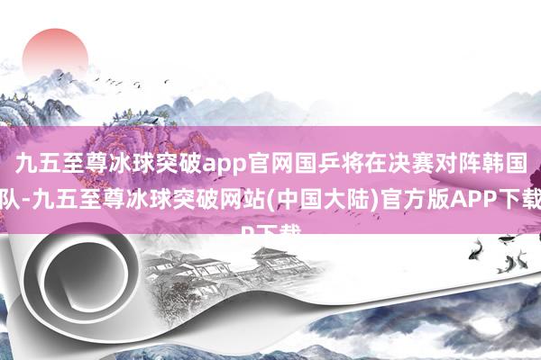 九五至尊冰球突破app官网国乒将在决赛对阵韩国队-九五至尊冰球突破网站(中国大陆)官方版APP下载