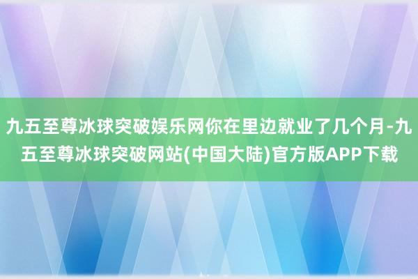 九五至尊冰球突破娱乐网你在里边就业了几个月-九五至尊冰球突破网站(中国大陆)官方版APP下载