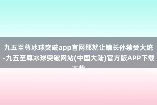 九五至尊冰球突破app官网那就让嫡长孙禁受大统-九五至尊冰球突破网站(中国大陆)官方版APP下载