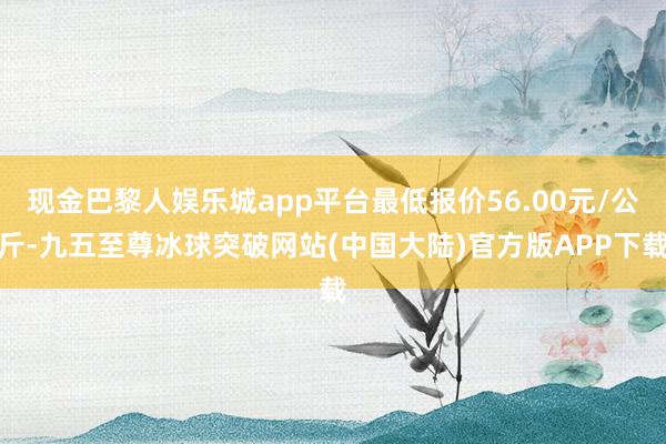 现金巴黎人娱乐城app平台最低报价56.00元/公斤-九五至尊冰球突破网站(中国大陆)官方版APP下载