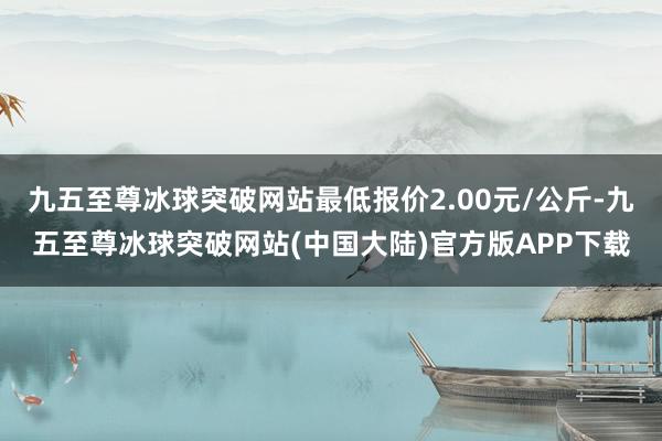 九五至尊冰球突破网站最低报价2.00元/公斤-九五至尊冰球突破网站(中国大陆)官方版APP下载