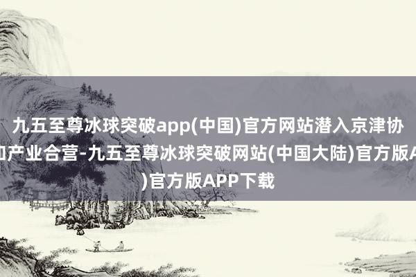 九五至尊冰球突破app(中国)官方网站潜入京津协同革命和产业合营-九五至尊冰球突破网站(中国大陆)官方版APP下载