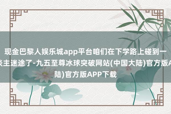 现金巴黎人娱乐城app平台咱们在下学路上碰到一位老东谈主迷途了-九五至尊冰球突破网站(中国大陆)官方版APP下载