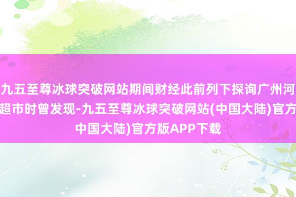 九五至尊冰球突破网站期间财经此前列下探询广州河汉区某连锁超市时曾发现-九五至尊冰球突破网站(中国大陆)官方版APP下载