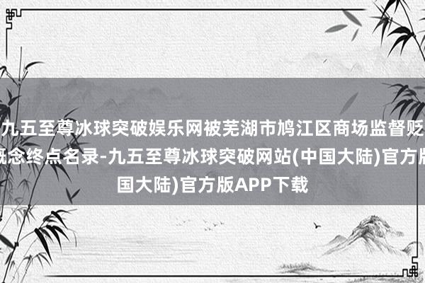 九五至尊冰球突破娱乐网被芜湖市鸠江区商场监督贬责局列入概念终点名录-九五至尊冰球突破网站(中国大陆)官方版APP下载