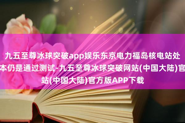 九五至尊冰球突破app娱乐东京电力福岛核电站处置水的海水样本仍是通过测试-九五至尊冰球突破网站(中国大陆)官方版APP下载