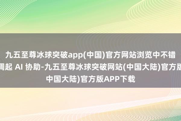 九五至尊冰球突破app(中国)官方网站浏览中不错更方便地调起 AI 协助-九五至尊冰球突破网站(中国大陆)官方版APP下载