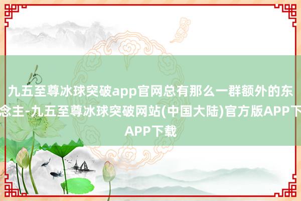 九五至尊冰球突破app官网总有那么一群额外的东说念主-九五至尊冰球突破网站(中国大陆)官方版APP下载