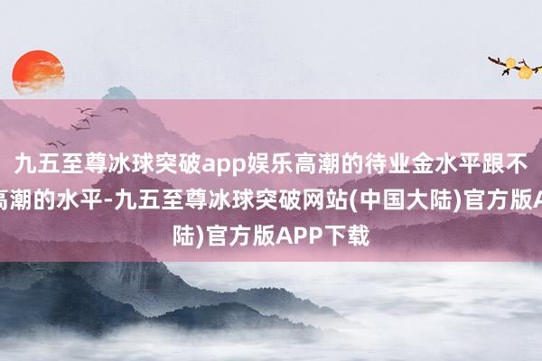 九五至尊冰球突破app娱乐高潮的待业金水平跟不上物价高潮的水平-九五至尊冰球突破网站(中国大陆)官方版APP下载