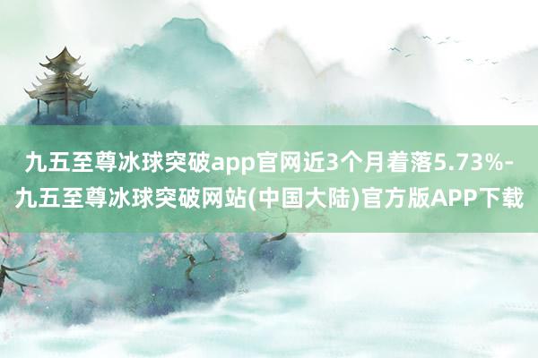 九五至尊冰球突破app官网近3个月着落5.73%-九五至尊冰球突破网站(中国大陆)官方版APP下载