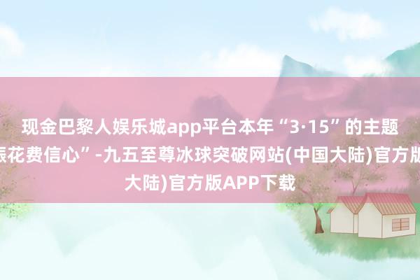 现金巴黎人娱乐城app平台本年“3·15”的主题便是“提振花费信心”-九五至尊冰球突破网站(中国大陆)官方版APP下载