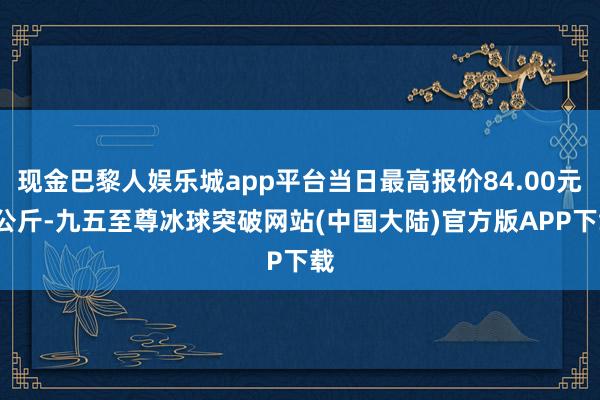 现金巴黎人娱乐城app平台当日最高报价84.00元/公斤-九五至尊冰球突破网站(中国大陆)官方版APP下载