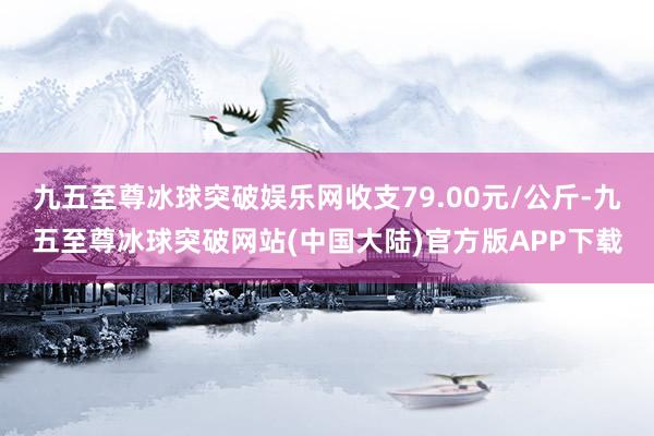 九五至尊冰球突破娱乐网收支79.00元/公斤-九五至尊冰球突破网站(中国大陆)官方版APP下载