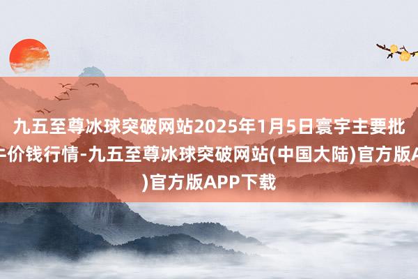 九五至尊冰球突破网站2025年1月5日寰宇主要批发市集牛价钱行情-九五至尊冰球突破网站(中国大陆)官方版APP下载