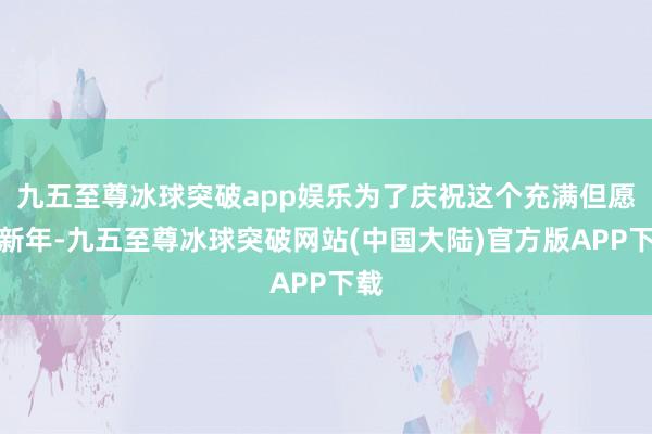 九五至尊冰球突破app娱乐为了庆祝这个充满但愿的新年-九五至尊冰球突破网站(中国大陆)官方版APP下载