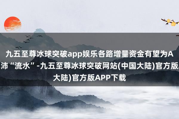 九五至尊冰球突破app娱乐各路增量资金有望为A股提供充沛“流水”-九五至尊冰球突破网站(中国大陆)官方版APP下载