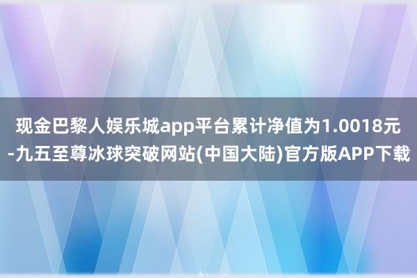 现金巴黎人娱乐城app平台累计净值为1.0018元-九五至尊冰球突破网站(中国大陆)官方版APP下载