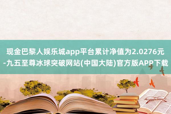 现金巴黎人娱乐城app平台累计净值为2.0276元-九五至尊冰球突破网站(中国大陆)官方版APP下载