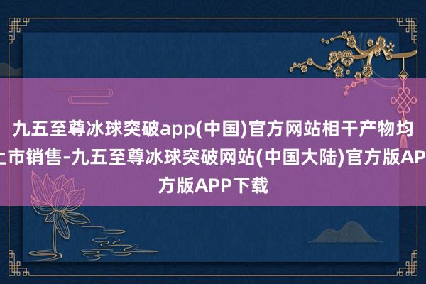 九五至尊冰球突破app(中国)官方网站相干产物均平素上市销售-九五至尊冰球突破网站(中国大陆)官方版APP下载