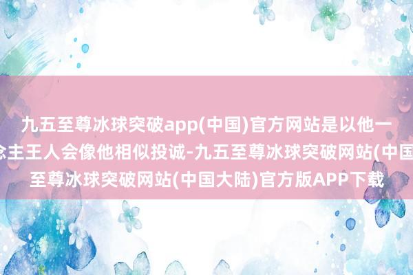 九五至尊冰球突破app(中国)官方网站是以他一直很回顾身边的东说念主王人会像他相似投诚-九五至尊冰球突破网站(中国大陆)官方版APP下载