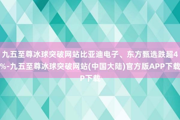 九五至尊冰球突破网站比亚迪电子、东方甄选跌超4%-九五至尊冰球突破网站(中国大陆)官方版APP下载