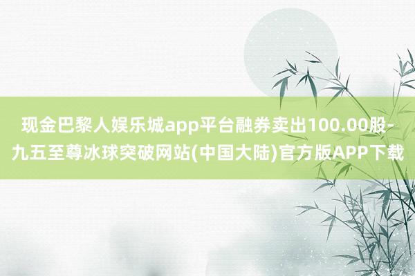 现金巴黎人娱乐城app平台融券卖出100.00股-九五至尊冰球突破网站(中国大陆)官方版APP下载