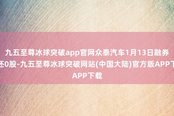 九五至尊冰球突破app官网众泰汽车1月13日融券偿还0股-九五至尊冰球突破网站(中国大陆)官方版APP下载