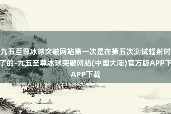 九五至尊冰球突破网站第一次是在第五次测试辐射时终了的-九五至尊冰球突破网站(中国大陆)官方版APP下载