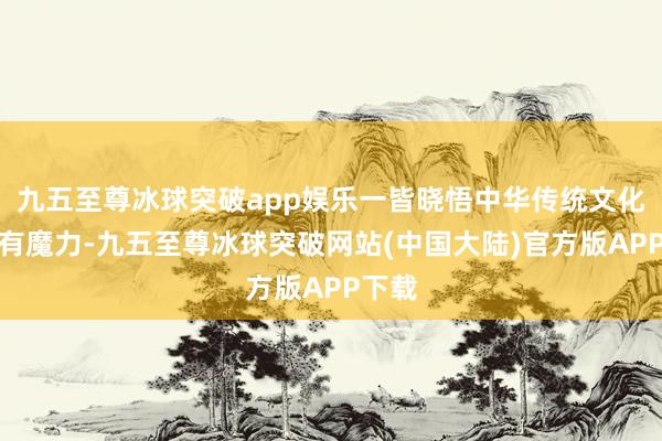 九五至尊冰球突破app娱乐一皆晓悟中华传统文化的私有魔力-九五至尊冰球突破网站(中国大陆)官方版APP下载